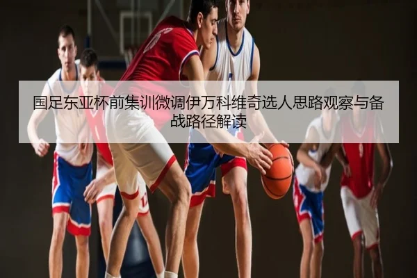 国足东亚杯前集训微调伊万科维奇选人思路观察与备战路径解读